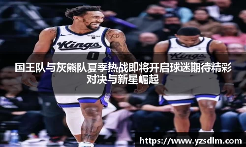 国王队与灰熊队夏季热战即将开启球迷期待精彩对决与新星崛起